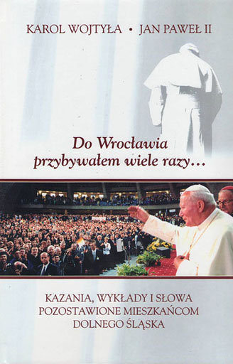 Do Wrocławia przybywałem wiele razy... Kazania, wykłady i słowa pozostawione mieszkańcom Dolnego Śląska Wojtyła Karol