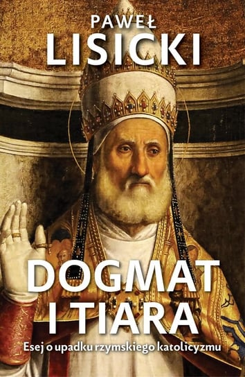 Dogmat i tiara. Esej o upadku rzymskiego katolicyzmu Lisicki Paweł