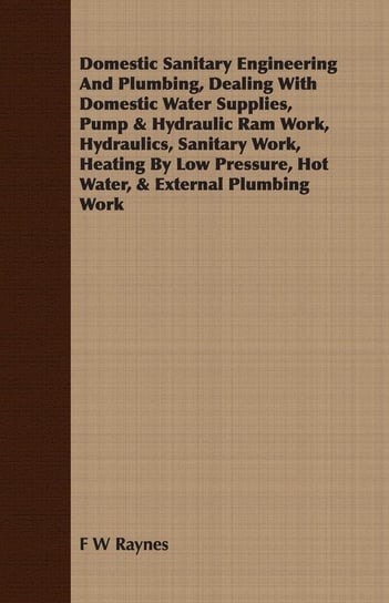 Domestic Sanitary Engineering And Plumbing, Dealing With Domestic Water Supplies, Pump & Hydraulic Ram Work, Hydraulics, Sanitary Work, Heating By Low Pressure, Hot Water, & External Plumbing Work Raynes F W