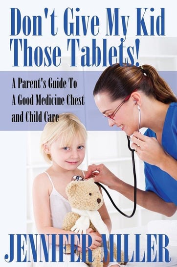 Don't Give My Kid Those Tablets! a Parent's Guide to a Good Medicine Chest and Child Care Miller Jennifer