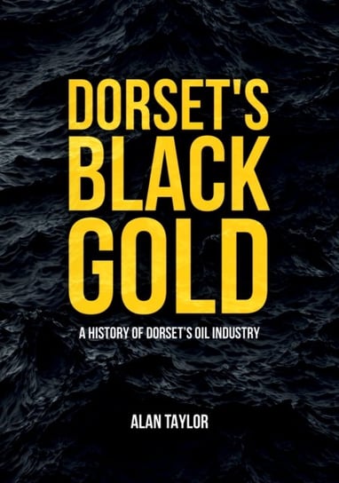 Dorsets Black Gold. A History of Dorsets Oil Industry Taylor Alan