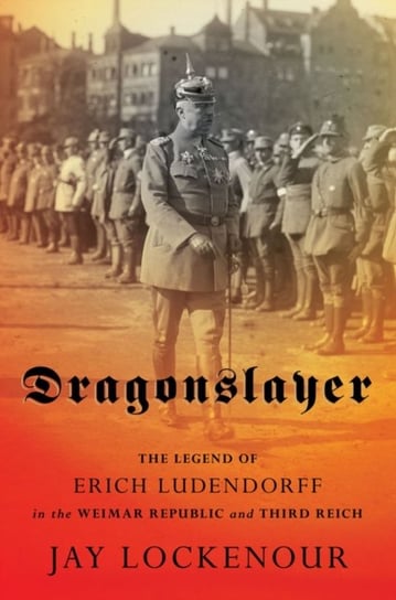 Dragonslayer: The Legend of Erich Ludendorff in the Weimar Republic and Third Reich Jay Lockenour