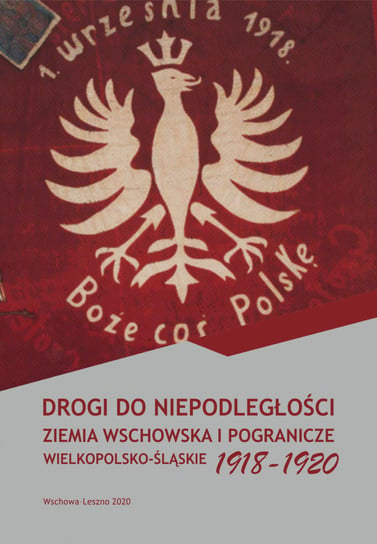 Drogi do niepodległości. Ziemia wschowska i pogranicze wielkopolsko-śląskie 1918-1920 Opracowanie zbiorowe
