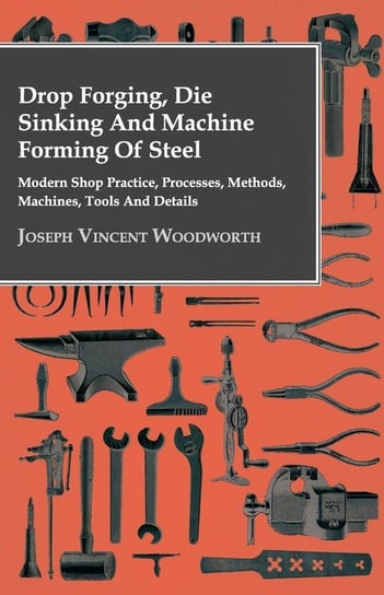 Drop Forging, Die Sinking and Machine Forming of Steel - Modern Shop Practice, Processes, Methods, Machines, Tools and Details Woodworth Joseph Vincent