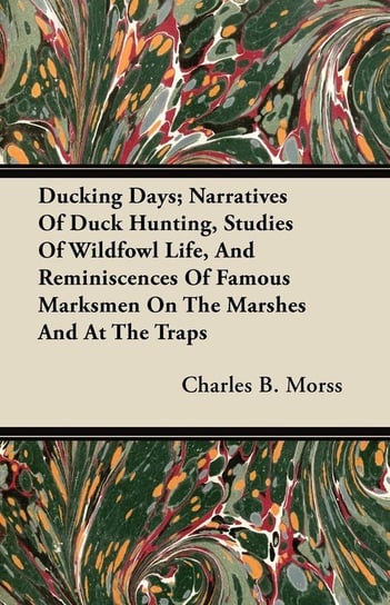 Ducking Days; Narratives Of Duck Hunting, Studies Of Wildfowl Life, And Reminiscences Of Famous Marksmen On The Marshes And At The Traps Morss Charles B.