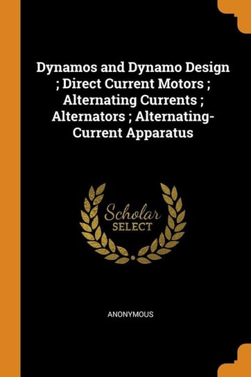Dynamos and Dynamo Design ; Direct Current Motors ; Alternating Currents ; Alternators ; Alternating-Current Apparatus Anonymous