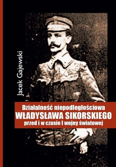 Działalność niepodległościowa Władysława Sikorskiego przed i w czasie I Wojny Światowej Gajewski Jacek