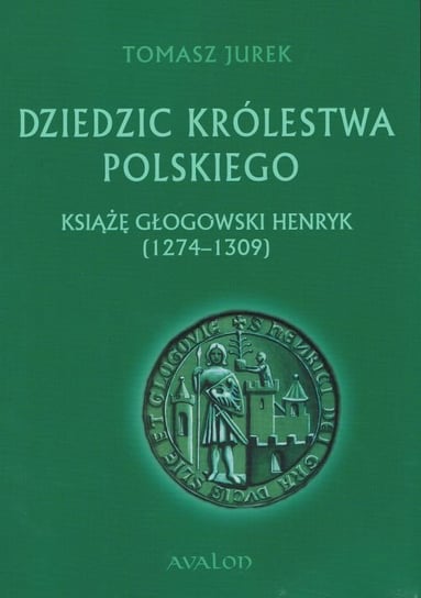 Dziedzic Królestwa Polskiego. Książę głogowski Henryk (1274-1309) Jurek Tomasz