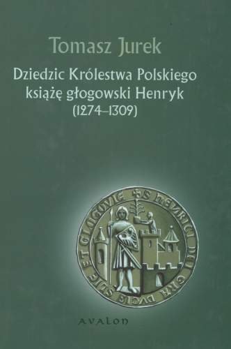 Dziedzic Królestwa Polskiego. Książę Głogowski Henryk (1274-1309) Jurek Tomasz