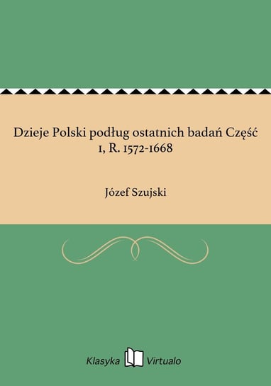 Dzieje Polski podług ostatnich badań Część 1, R. 1572-1668 Szujski Józef