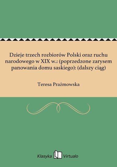 Dzieje trzech rozbiorów Polski oraz ruchu narodowego w XIX w.: (poprzedzone zarysem panowania domu saskiego): (dalszy ciąg) Prażmowska Teresa