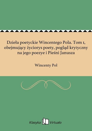 Dzieła poetyckie Wincentego Pola. Tom 1, obejmujący życiorys poety, pogląd krytyczny na jego poezye i Pieśni Janusza Pol Wincenty