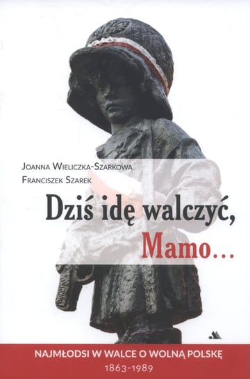 Dziś idę walczyć, Mamo... Najmłodsi w walce o wolną Polskę 1863-1989 Wieliczka-Szarkowa Joanna, Szarek Franciszek