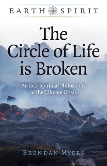 Earth Spirit: The Circle of Life is Broken - An Eco-Spiritual Philosophy of the Climate Crisis Brendan Myers