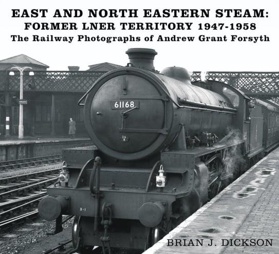 East and North Eastern Steam - Former LNER Territory 1947-1958: The Railway Photographs of Andrew Gr Brian J. Dickson