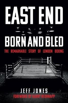 East End Born and Bled: The Remarkable Story of London Boxing Jeff Jones