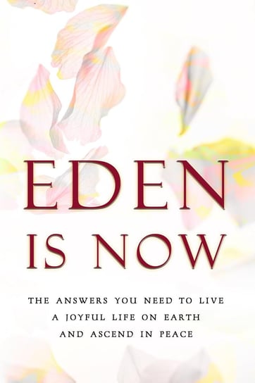 Eden is Now - The Answers You Need to Live a Joyful Life on Earth and Ascend in Peace Eden
