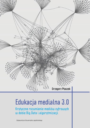 Edukacja medialna 3.0. Krytyczne rozumienie mediów cyfrowych w dobie Big Data i algorytmizacji Ptaszek Grzegorz