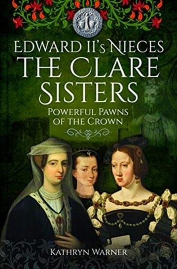 Edward IIs Nieces: The Clare Sisters: Powerful Pawns of the Crown Kathryn Warner