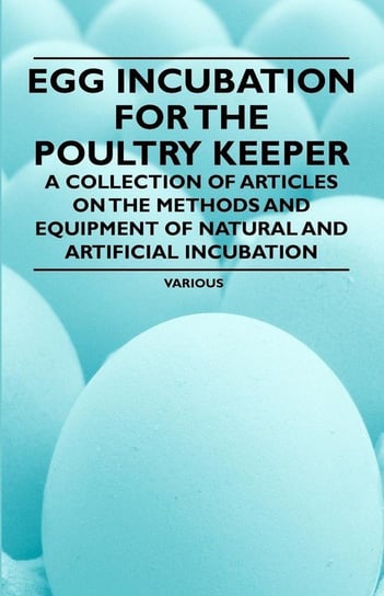 Egg Incubation for the Poultry Keeper - A Collection of Articles on the Methods and Equipment of Natural and Artificial Incubation Various
