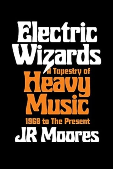 Electric Wizards: A Tapestry of Heavy Music, 1968 to the present Jr. Moores