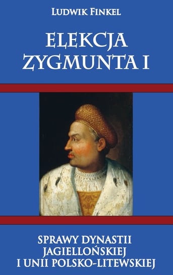 Elekcja Zygmunta I. Sprawy dynastii Jagiellońskiej i Unii Polsko-Litewskiej Finkiel Ludwik