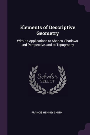 Elements of Descriptive Geometry. With Its Applications to Shades, Shadows, and Perspective, and to Topography Smith Francis Henney