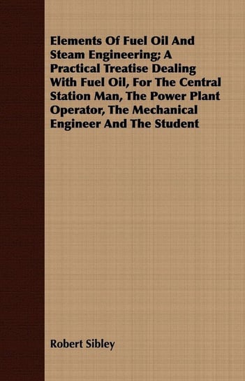 Elements Of Fuel Oil And Steam Engineering; A Practical Treatise Dealing With Fuel Oil, For The Central Station Man, The Power Plant Operator, The Mechanical Engineer And The Student Sibley Robert