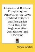Elements of Rhetoric Comprising an Analysis of the Laws of Moral Evidence and Persuasion with Rules for Argumentative Composition and Elocution Whately Richard