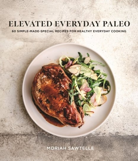 Elevated Everyday Paleo. 60 Simple-Made-Special Recipes for Healthy Everyday Cooking Moriah Sawtelle