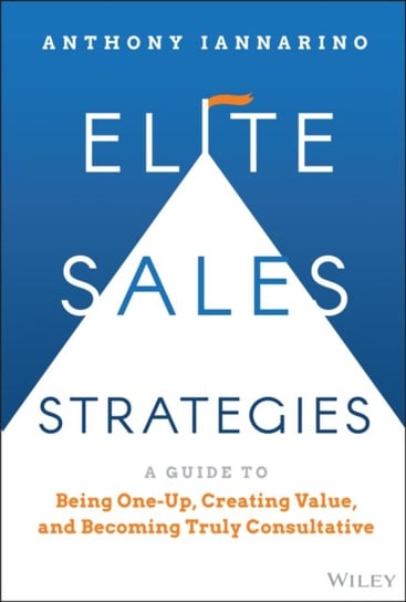 Elite Sales Strategies: A Guide to Being One-Up, C reating Value, and Becoming Truly Consultative A. Iannarino