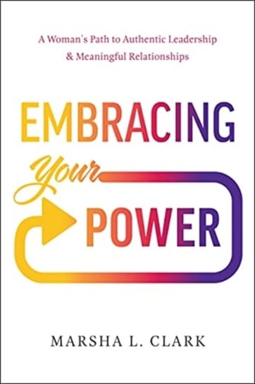Embracing Your Power. A Womans Path to Authentic Leadership and Meaningful Relationships Marsha L. Clark