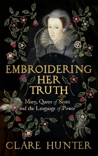 Embroidering Her Truth: Mary, Queen of Scots and the Language of Power Clare Hunter
