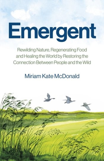 Emergent: Rewilding Nature, Regenerating Food and Healing the World by Restoring the Connection Between People and the Wild Miriam Kate McDonald