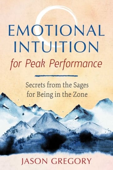 Emotional Intuition for Peak Performance. Secrets from the Sages for Being in the Zone Gregory Jason