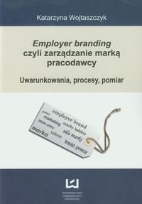 Employer branding czyli zarządzanie marką pracodawcy. Uwarunkowania, procesy, pomiar Wojtaszczyk Katarzyna