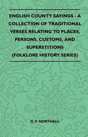English County Sayings - A Collection of Traditional Verses Relating to Places, Persons, Customs, and Superstitions (Folklore History Series) G.F. Northall