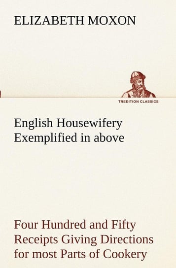 English Housewifery Exemplified in above Four Hundred and Fifty Receipts Giving Directions for most Parts of Cookery Moxon Elizabeth