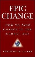 Epic Change: How to Lead Change in the Global Age Clark Timothy R.