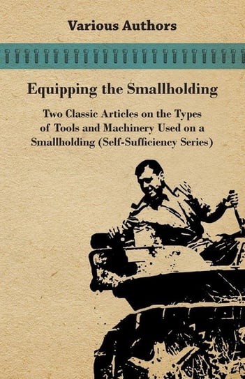 Equipping the Smallholding - Two Classic Articles on the Types of Tools and Machinery Used on a Smallholding (Self-Sufficiency Series) Various