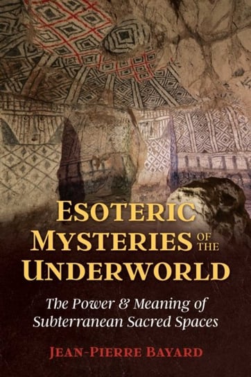 Esoteric Mysteries of the Underworld: The Power and Meaning of Subterranean Sacred Spaces Jean-Pierre Bayard