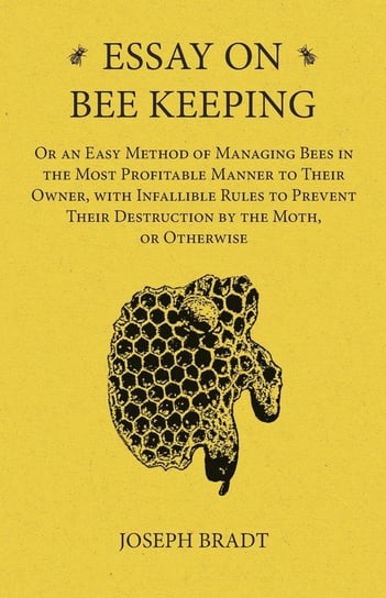 Essay on Bee Keeping - Or an Easy Method of Managing Bees in the Most Profitable Manner to Their Owner, with Infallible Rules to Prevent Their Destruction by the Moth, or Otherwise Bradt Joseph