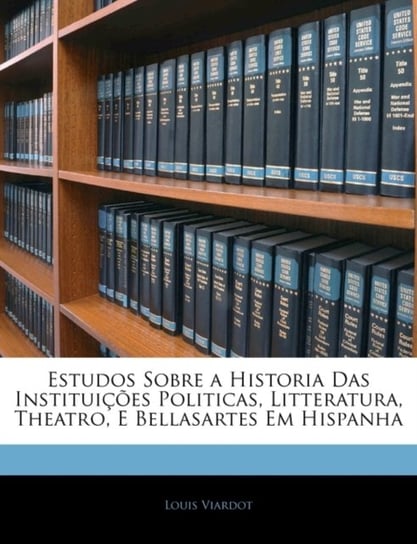 Estudos Sobre a Historia Das Instituicoes Politicas, Litteratura, Theatro, E Bellasartes Em Hispanha Louis Viardot