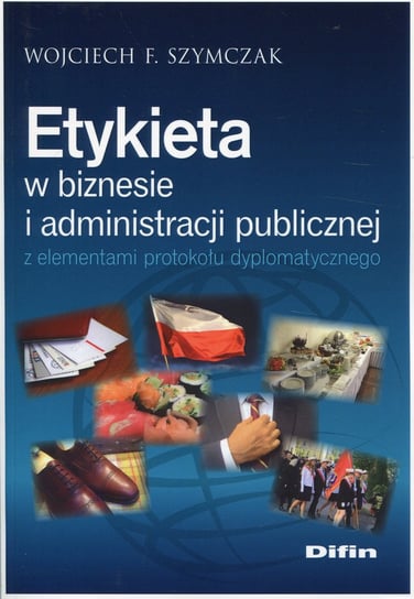 Etykieta w biznesie i administracji publicznej z elementami protokołu dyplomatycznego Szymczak Wojciech F.