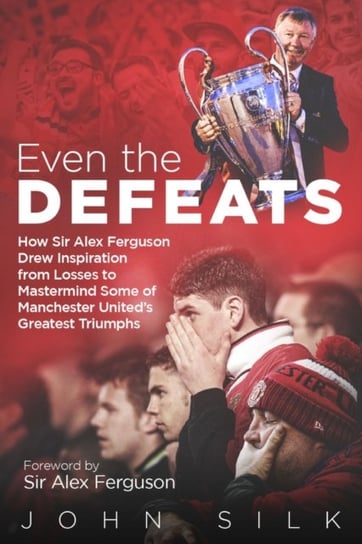 Even the Defeats: How Sir Alex Ferguson Used Setbacks to Inspire Manchester Uniteds Greatest Triumph John Silk