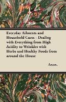 Everyday Ailments and Household Cures - Dealing with Everything from High Acidity to Wrinkles with Herbs and Healthy Foods from around the House Anon
