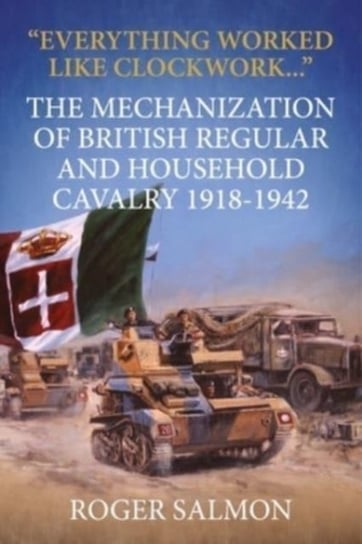 Everything Worked Like Clockwork: The Mechanization of British Regular and Household Cavalry 1918-19 Roger Salmon