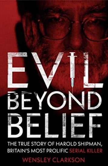 Evil Beyond Belief. The True Story of Harold Shipman, Britains most prolific serial killer Clarkson Wensley
