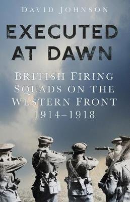 Executed at Dawn: British Firing Squads on the Western Front 1914-1918 David Johnson