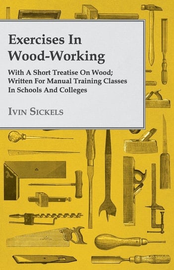 Exercises in Wood-Working; With a Short Treatise on Wood - Written for Manual Training Classes in Schools and Colleges Ivin Sickels